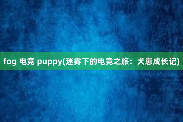 fog 电竞 puppy(迷雾下的电竞之旅：犬崽成长记)