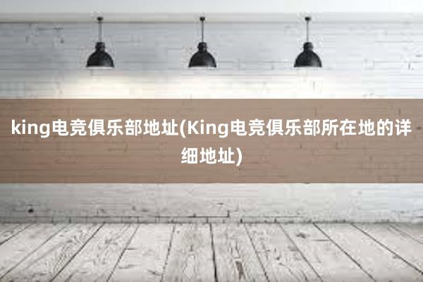 king电竞俱乐部地址(King电竞俱乐部所在地的详细地址)