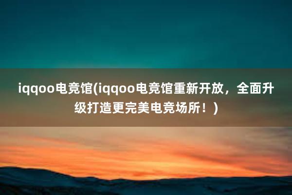 iqqoo电竞馆(iqqoo电竞馆重新开放，全面升级打造更完美电竞场所！)