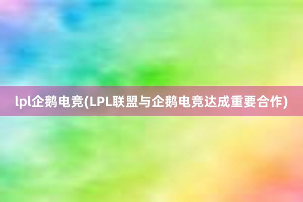 lpl企鹅电竞(LPL联盟与企鹅电竞达成重要合作)