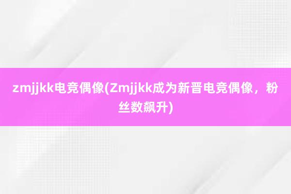 zmjjkk电竞偶像(Zmjjkk成为新晋电竞偶像，粉丝数飙升)