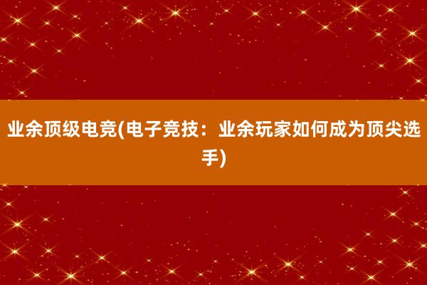 业余顶级电竞(电子竞技：业余玩家如何成为顶尖选手)