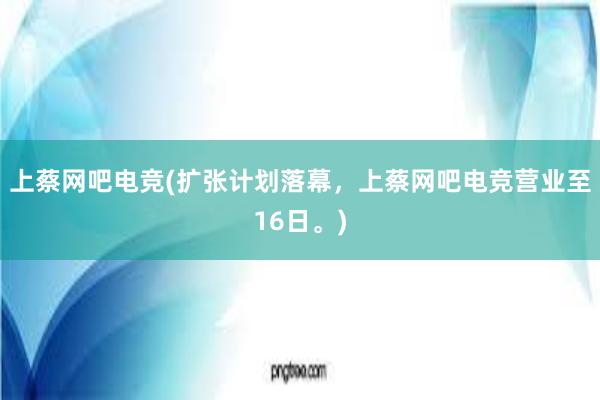 上蔡网吧电竞(扩张计划落幕，上蔡网吧电竞营业至16日。)