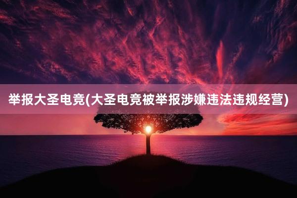 举报大圣电竞(大圣电竞被举报涉嫌违法违规经营)