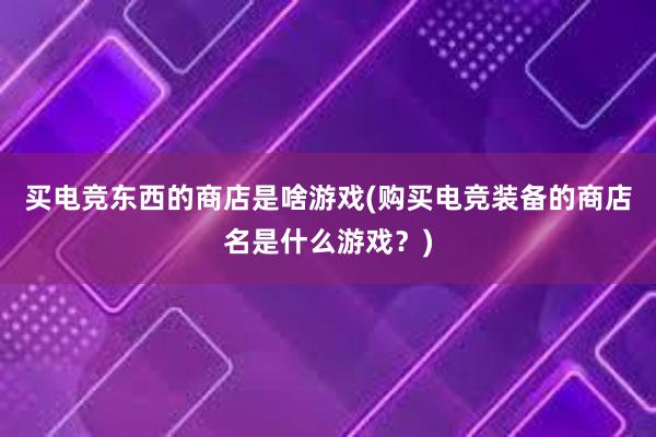 买电竞东西的商店是啥游戏(购买电竞装备的商店名是什么游戏？)