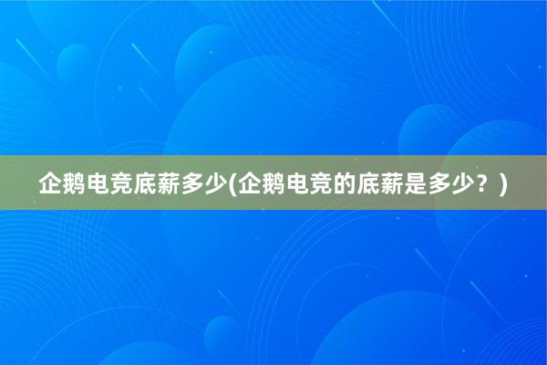 企鹅电竞底薪多少(企鹅电竞的底薪是多少？)