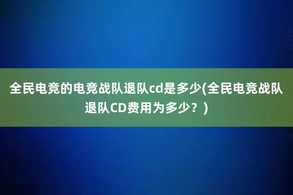 全民电竞的电竞战队退队cd是多少(全民电竞战队退队CD费用为多少？)