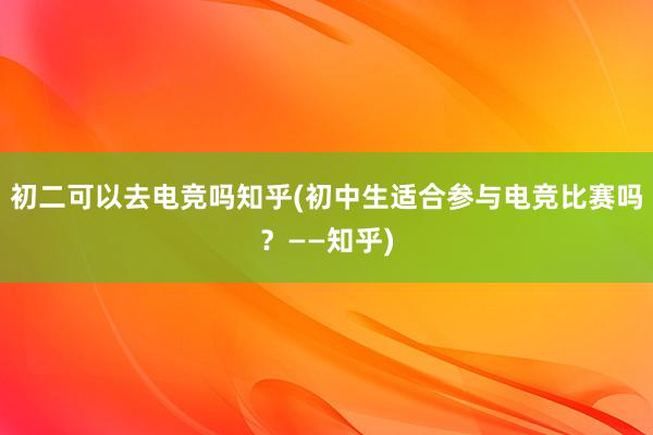 初二可以去电竞吗知乎(初中生适合参与电竞比赛吗？——知乎)