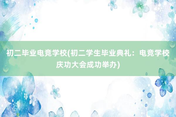 初二毕业电竞学校(初二学生毕业典礼：电竞学校庆功大会成功举办)