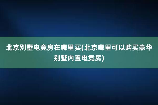 北京别墅电竞房在哪里买(北京哪里可以购买豪华别墅内置电竞房)