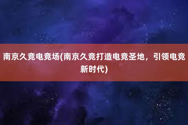 南京久竞电竞场(南京久竞打造电竞圣地，引领电竞新时代)