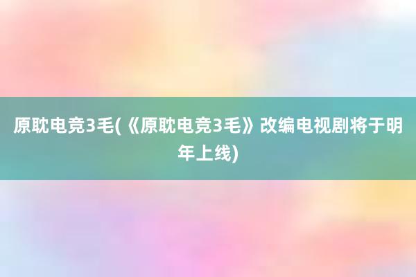 原耽电竞3毛(《原耽电竞3毛》改编电视剧将于明年上线)