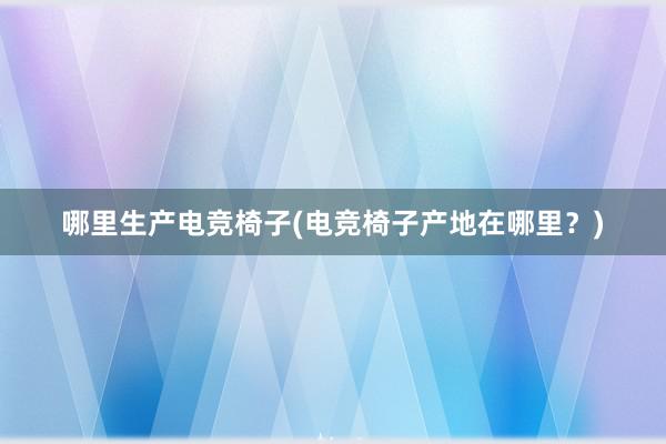 哪里生产电竞椅子(电竞椅子产地在哪里？)