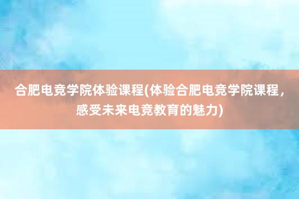 合肥电竞学院体验课程(体验合肥电竞学院课程，感受未来电竞教育的魅力)