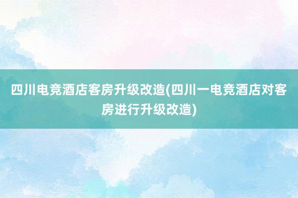 四川电竞酒店客房升级改造(四川一电竞酒店对客房进行升级改造)