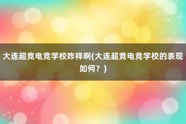 大连超竞电竞学校咋样啊(大连超竞电竞学校的表现如何？)