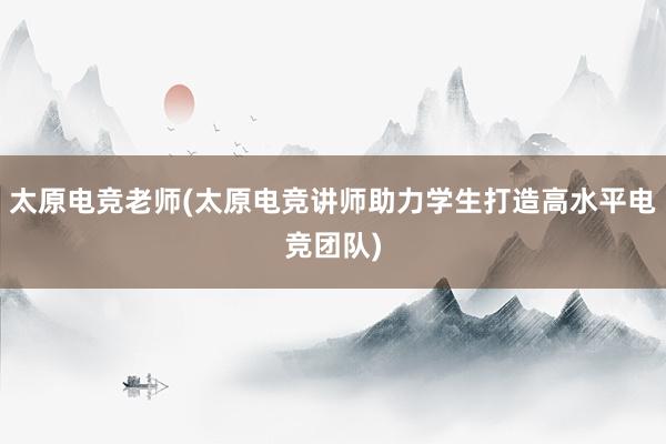 太原电竞老师(太原电竞讲师助力学生打造高水平电竞团队)