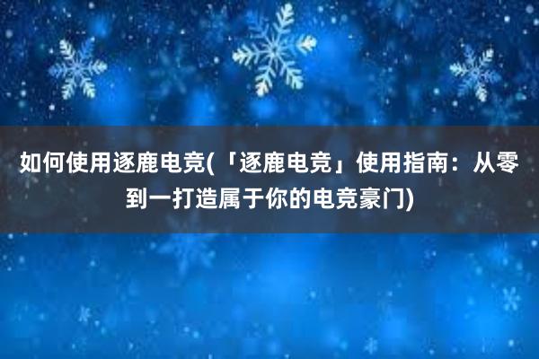 如何使用逐鹿电竞(「逐鹿电竞」使用指南：从零到一打造属于你的电竞豪门)