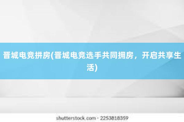 晋城电竞拼房(晋城电竞选手共同拥房，开启共享生活)