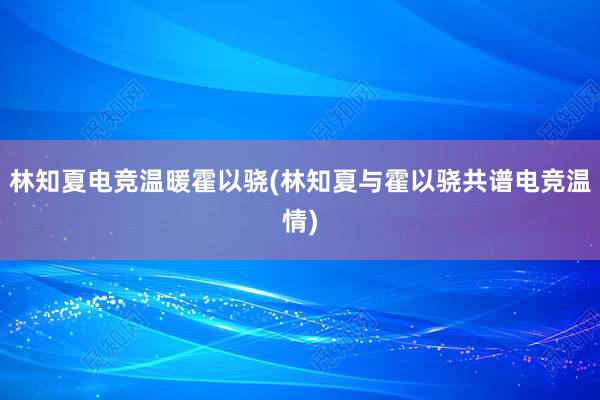 林知夏电竞温暖霍以骁(林知夏与霍以骁共谱电竞温情)