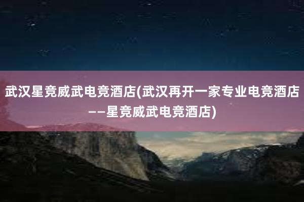 武汉星竞威武电竞酒店(武汉再开一家专业电竞酒店——星竞威武电竞酒店)