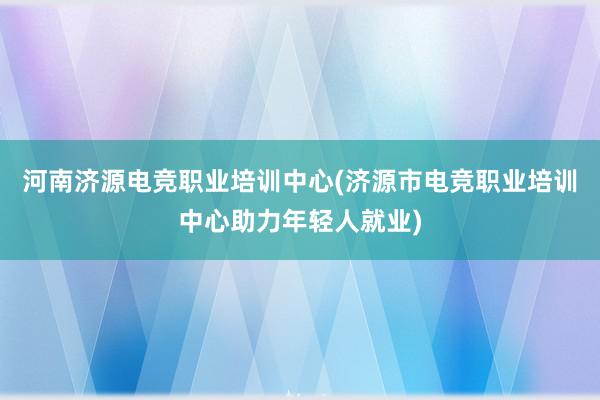 河南济源电竞职业培训中心(济源市电竞职业培训中心助力年轻人就业)