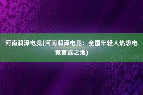 河南润泽电竞(河南润泽电竞：全国年轻人热衷电竞首选之地)