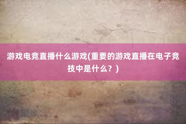 游戏电竞直播什么游戏(重要的游戏直播在电子竞技中是什么？)