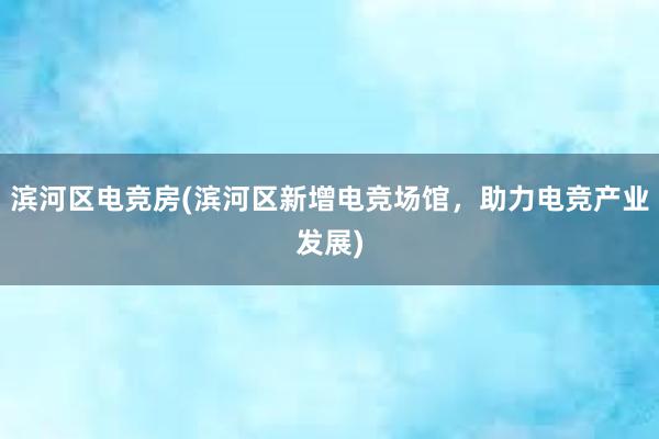 滨河区电竞房(滨河区新增电竞场馆，助力电竞产业发展)