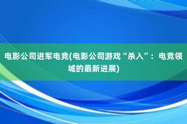 电影公司进军电竞(电影公司游戏“杀入”：电竞领域的最新进展)