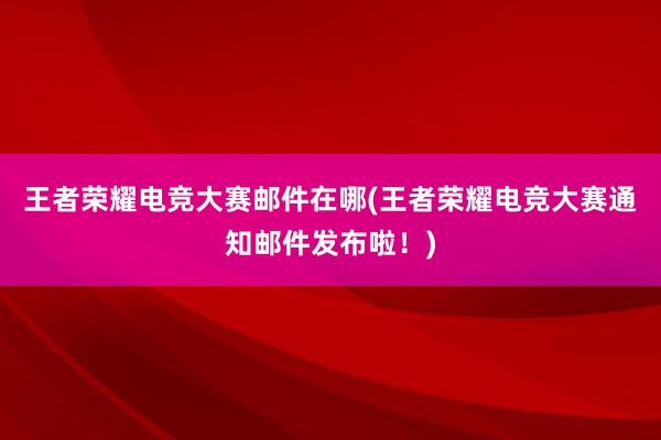 王者荣耀电竞大赛邮件在哪(王者荣耀电竞大赛通知邮件发布啦！)