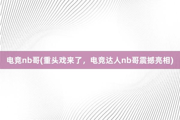 电竞nb哥(重头戏来了，电竞达人nb哥震撼亮相)