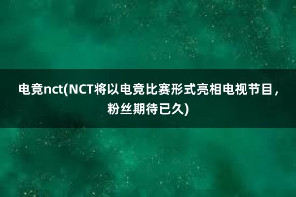 电竞nct(NCT将以电竞比赛形式亮相电视节目，粉丝期待已久)