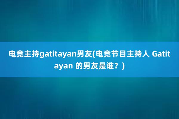 电竞主持gatitayan男友(电竞节目主持人 Gatitayan 的男友是谁？)