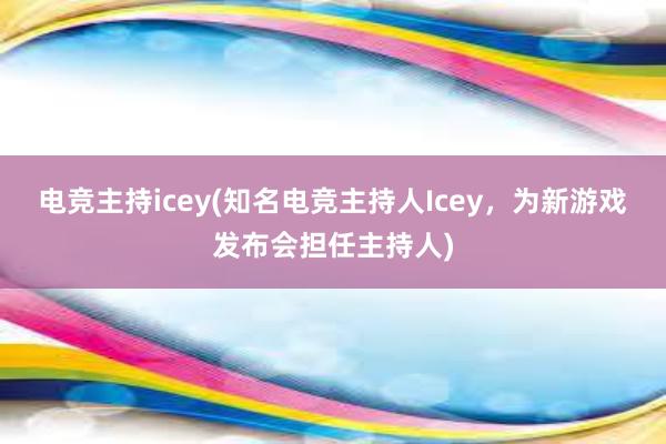 电竞主持icey(知名电竞主持人Icey，为新游戏发布会担任主持人)