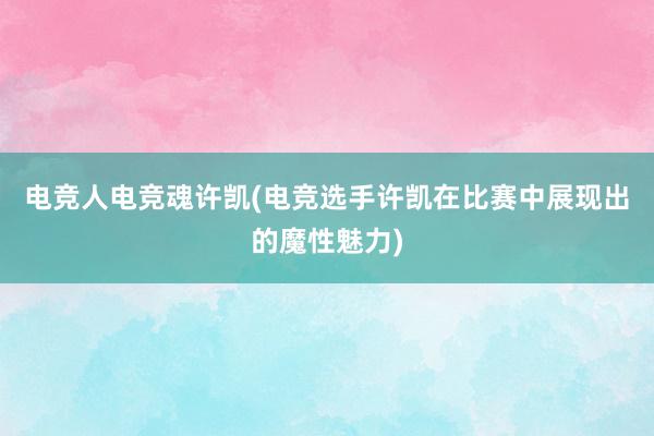 电竞人电竞魂许凯(电竞选手许凯在比赛中展现出的魔性魅力)