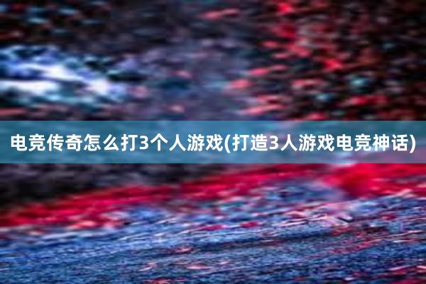 电竞传奇怎么打3个人游戏(打造3人游戏电竞神话)