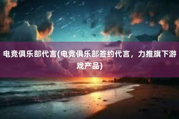 电竞俱乐部代言(电竞俱乐部签约代言，力推旗下游戏产品)