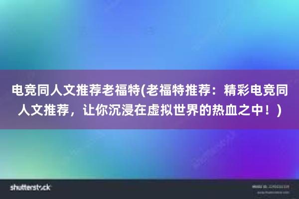 电竞同人文推荐老福特(老福特推荐：精彩电竞同人文推荐，让你沉浸在虚拟世界的热血之中！)