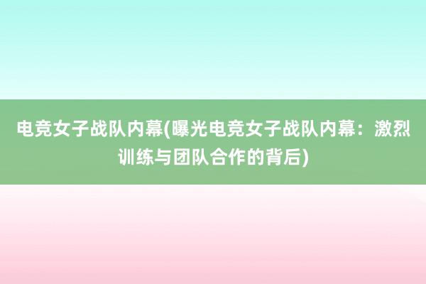 电竞女子战队内幕(曝光电竞女子战队内幕：激烈训练与团队合作的背后)