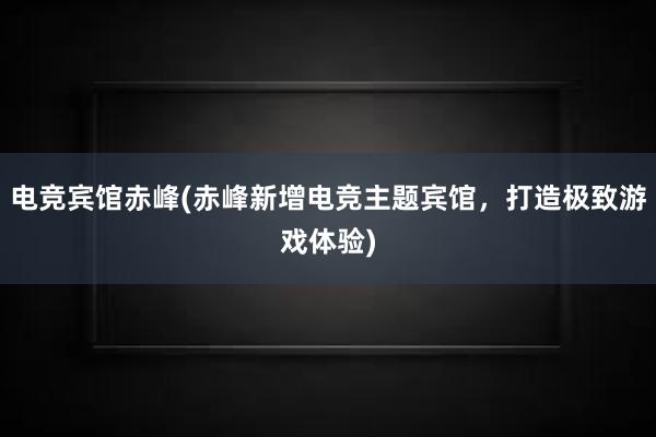 电竞宾馆赤峰(赤峰新增电竞主题宾馆，打造极致游戏体验)