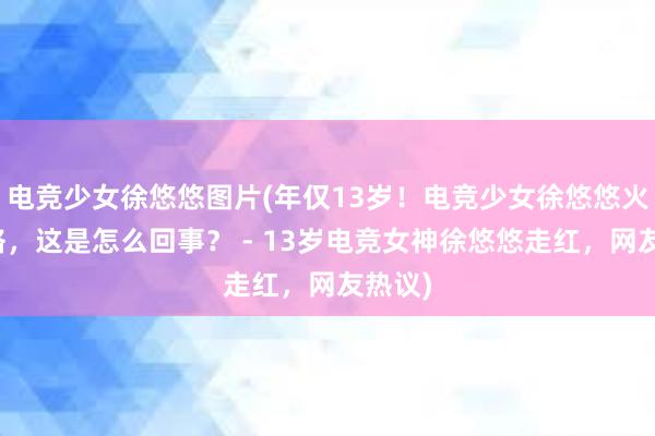 电竞少女徐悠悠图片(年仅13岁！电竞少女徐悠悠火爆网络，这是怎么回事？ - 13岁电竞女神徐悠悠走红，网友热议)