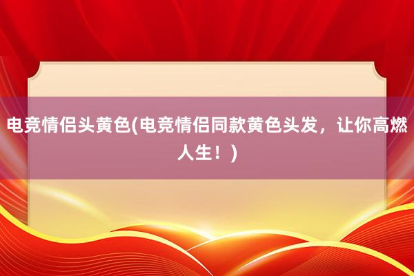 电竞情侣头黄色(电竞情侣同款黄色头发，让你高燃人生！)