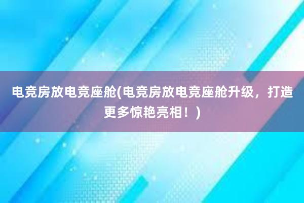 电竞房放电竞座舱(电竞房放电竞座舱升级，打造更多惊艳亮相！)