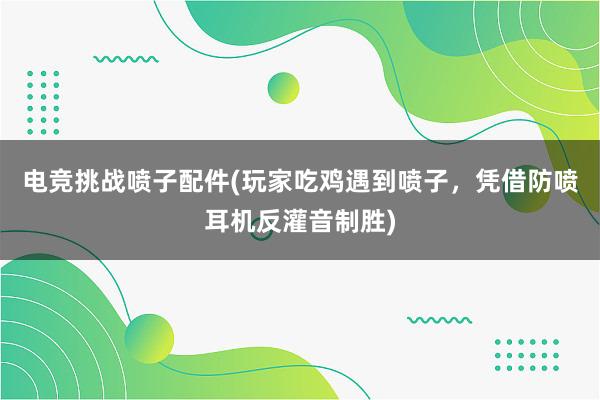 电竞挑战喷子配件(玩家吃鸡遇到喷子，凭借防喷耳机反灌音制胜)