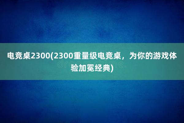 电竞桌2300(2300重量级电竞桌，为你的游戏体验加冕经典)