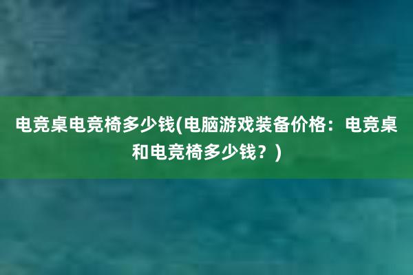 电竞桌电竞椅多少钱(电脑游戏装备价格：电竞桌和电竞椅多少钱？)