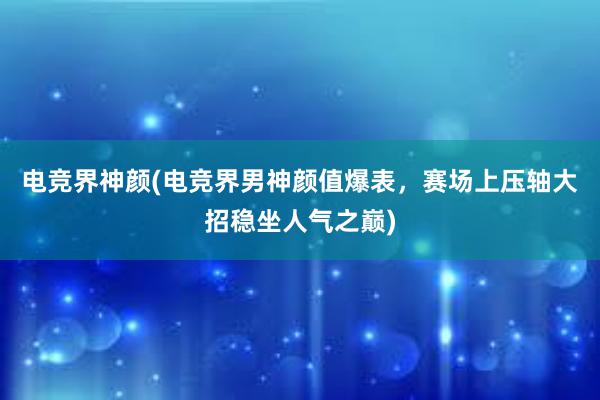 电竞界神颜(电竞界男神颜值爆表，赛场上压轴大招稳坐人气之巅)