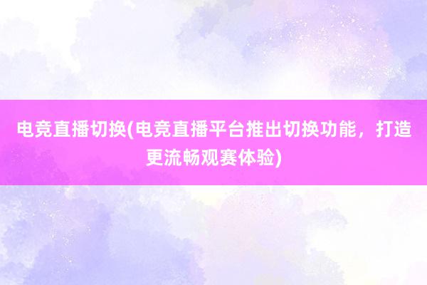 电竞直播切换(电竞直播平台推出切换功能，打造更流畅观赛体验)