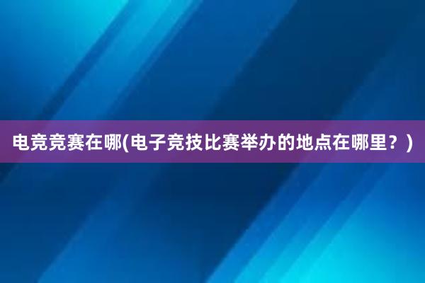 电竞竞赛在哪(电子竞技比赛举办的地点在哪里？)